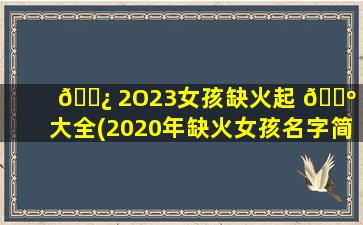 🌿 2O23女孩缺火起 🐺 名大全(2020年缺火女孩名字简单大方洋气)